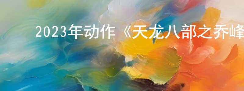 陈恩平的动漫综艺大全,2023年动作《天龙八部之乔峰传》HD国粤双语中字迅雷下载_电影天堂